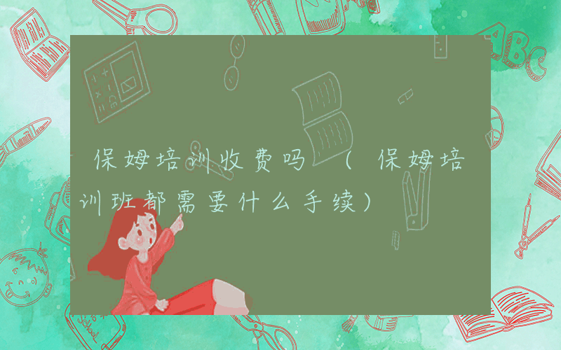 保姆培训收费吗 (保姆培训班都需要什么手续)